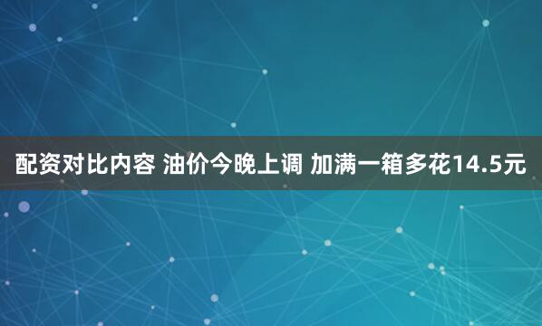 配资对比内容 油价今晚上调 加满一箱多花14.5元
