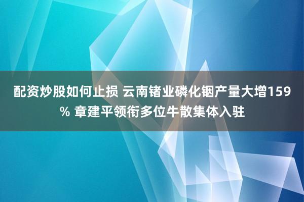 配资炒股如何止损 云南锗业磷化铟产量大增159% 章建平领衔多位牛散集体入驻