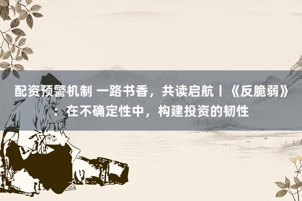 配资预警机制 一路书香，共读启航丨《反脆弱》：在不确定性中，构建投资的韧性