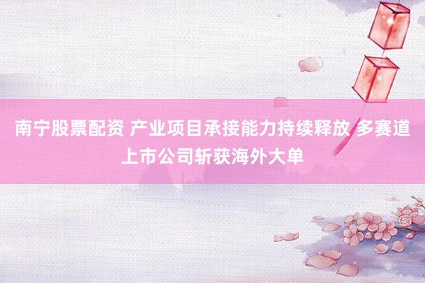 南宁股票配资 产业项目承接能力持续释放 多赛道上市公司斩获海外大单