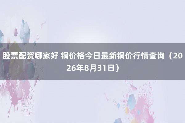 股票配资哪家好 铜价格今日最新铜价行情查询（2026年8月31日）