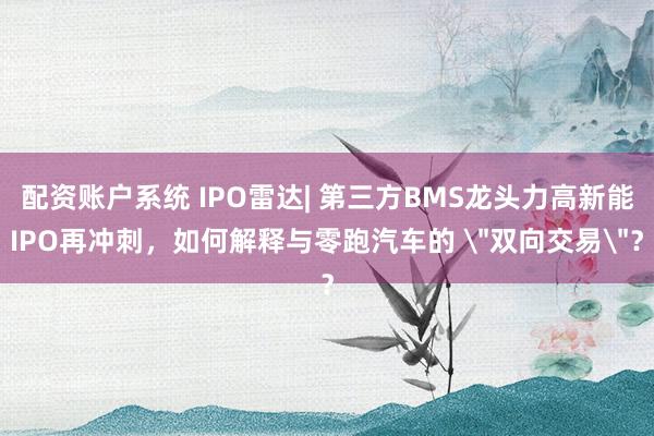 配资账户系统 IPO雷达| 第三方BMS龙头力高新能IPO再冲刺，如何解释与零跑汽车的 ＂双向交易＂？