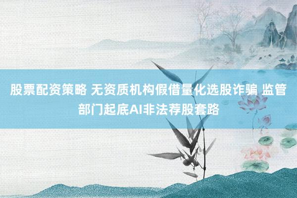 股票配资策略 无资质机构假借量化选股诈骗 监管部门起底AI非法荐股套路