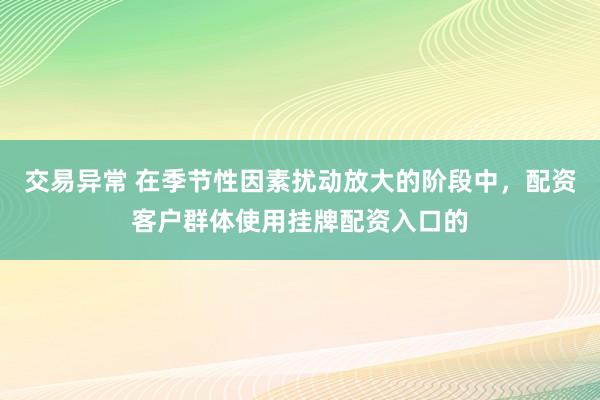 交易异常 在季节性因素扰动放大的阶段中，配资客户群体使用挂牌配资入口的