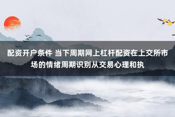 配资开户条件 当下周期网上杠杆配资在上交所市场的情绪周期识别从交易心理和执