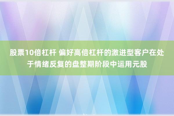 股票10倍杠杆 偏好高倍杠杆的激进型客户在处于情绪反复的盘整期阶段中运用元股