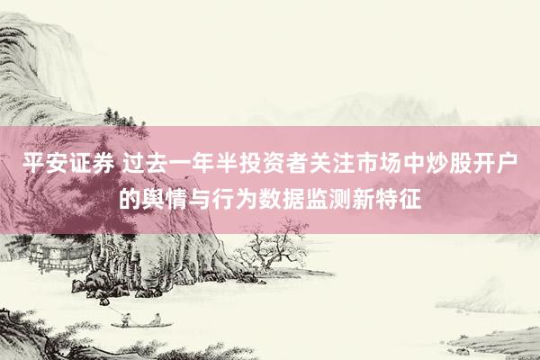 平安证券 过去一年半投资者关注市场中炒股开户的舆情与行为数据监测新特征