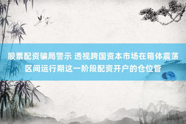 股票配资骗局警示 透视跨国资本市场在箱体震荡区间运行期这一阶段配资开户的仓位管