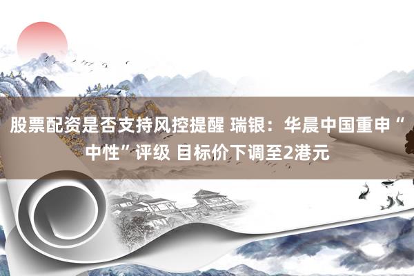 股票配资是否支持风控提醒 瑞银：华晨中国重申“中性”评级 目标价下调至2港元