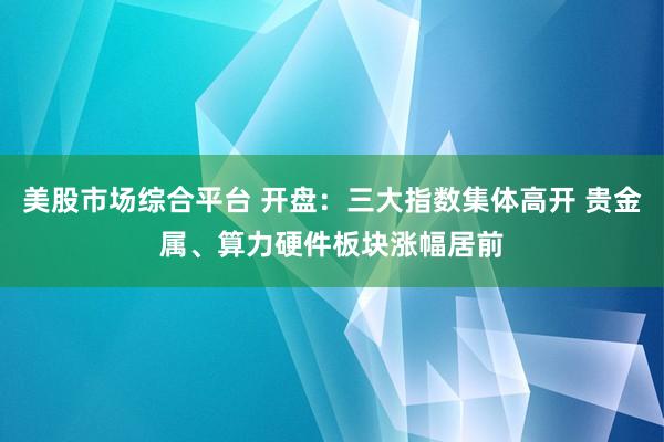 美股市场综合平台 开盘：三大指数集体高开 贵金属、算力硬件板块涨幅居前