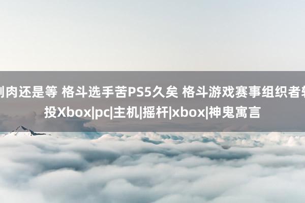 割肉还是等 格斗选手苦PS5久矣 格斗游戏赛事组织者转投Xbox|pc|主机|摇杆|xbox|神鬼寓言