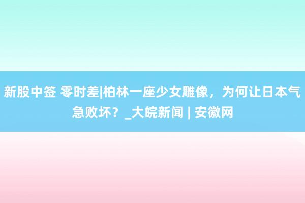 新股中签 零时差|柏林一座少女雕像，为何让日本气急败坏？_大皖新闻 | 安徽网