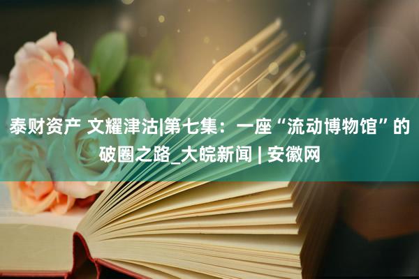 泰财资产 文耀津沽|第七集：一座“流动博物馆”的破圈之路_大皖新闻 | 安徽网