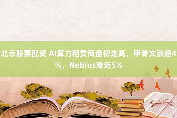 北京股票配资 AI算力租赁商盘初走高，甲骨文涨超4%，Nebius涨近5%