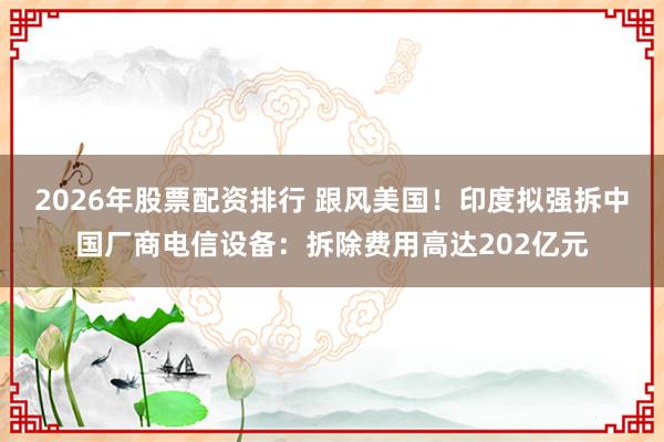 2026年股票配资排行 跟风美国！印度拟强拆中国厂商电信设备：拆除费用高达202亿元