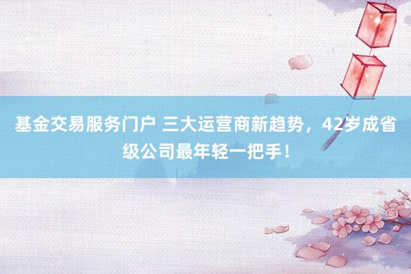 基金交易服务门户 三大运营商新趋势，42岁成省级公司最年轻一把手！