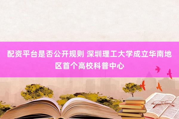 配资平台是否公开规则 深圳理工大学成立华南地区首个高校科普中心