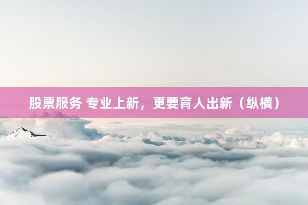 股票服务 专业上新，更要育人出新（纵横）