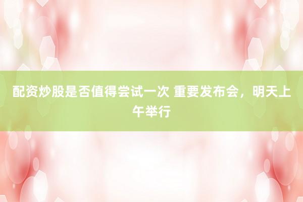 配资炒股是否值得尝试一次 重要发布会，明天上午举行