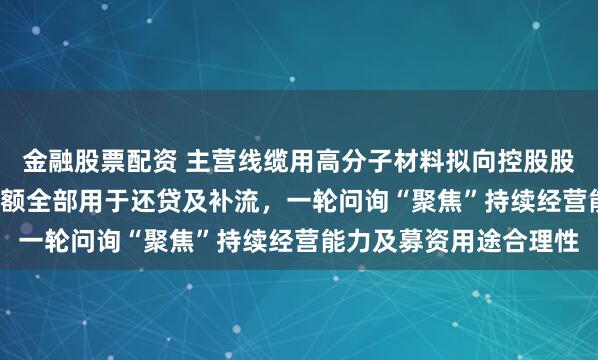 金融股票配资 主营线缆用高分子材料拟向控股股东定增1.5亿元，募资额全部用于还贷及补流，一轮问询“聚焦”持续经营能力及募资用途合理性