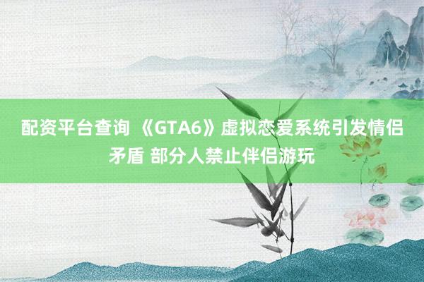 配资平台查询 《GTA6》虚拟恋爱系统引发情侣矛盾 部分人禁止伴侣游玩