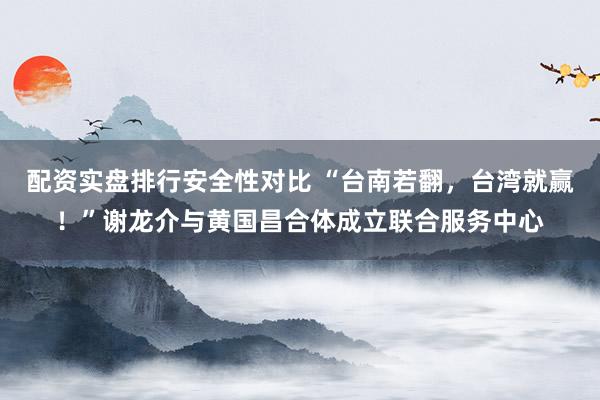 配资实盘排行安全性对比 “台南若翻，台湾就赢！”谢龙介与黄国昌合体成立联合服务中心