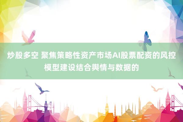 炒股多空 聚焦策略性资产市场AI股票配资的风控模型建设结合舆情与数据的