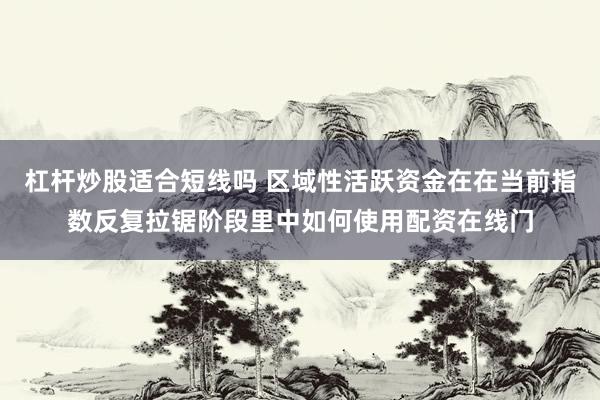 杠杆炒股适合短线吗 区域性活跃资金在在当前指数反复拉锯阶段里中如何使用配资在线门