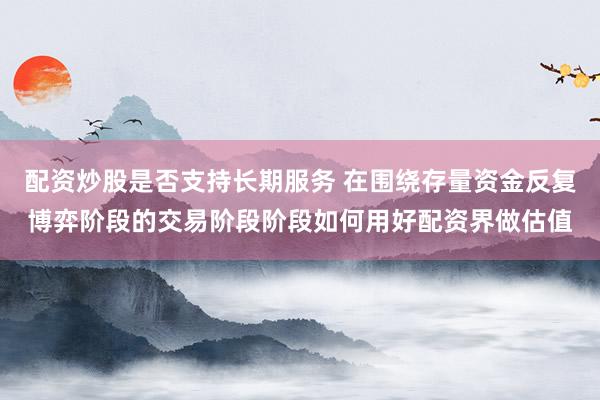 配资炒股是否支持长期服务 在围绕存量资金反复博弈阶段的交易阶段阶段如何用好配资界做估值