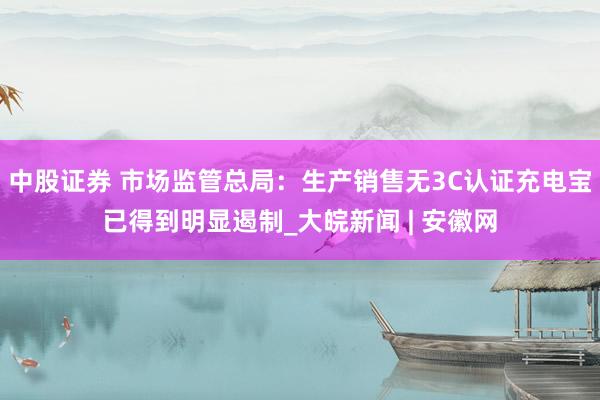 中股证券 市场监管总局：生产销售无3C认证充电宝已得到明显遏制_大皖新闻 | 安徽网