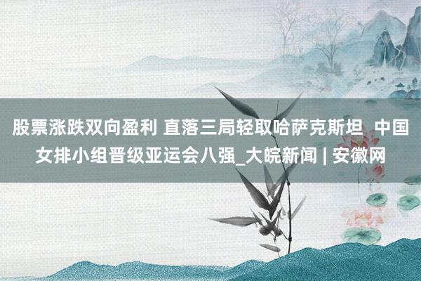 股票涨跌双向盈利 直落三局轻取哈萨克斯坦  中国女排小组晋级亚运会八强_大皖新闻 | 安徽网