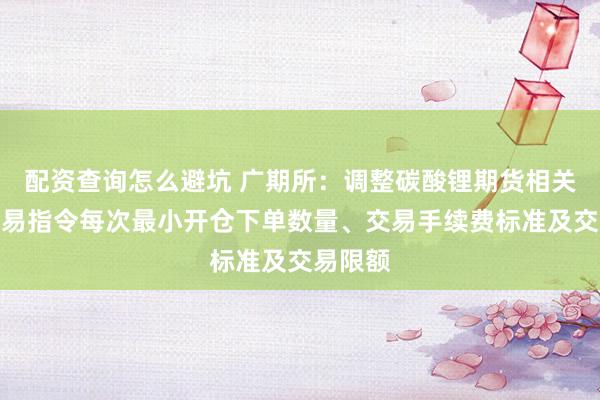 配资查询怎么避坑 广期所：调整碳酸锂期货相关合约交易指令每次最小开仓下单数量、交易手续费标准及交易限额