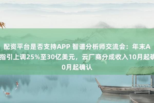 配资平台是否支持APP 智谱分析师交流会：年末ARR指引上调25%至30亿美元，云厂商分成收入10月起确认