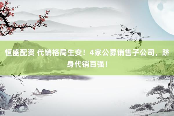恒盛配资 代销格局生变！4家公募销售子公司，跻身代销百强！