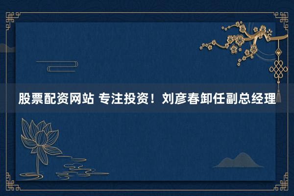 股票配资网站 专注投资!刘彦春卸任副总经理