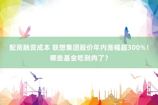 配资融资成本 联想集团股价年内涨幅超300%!哪些基金吃到肉了?