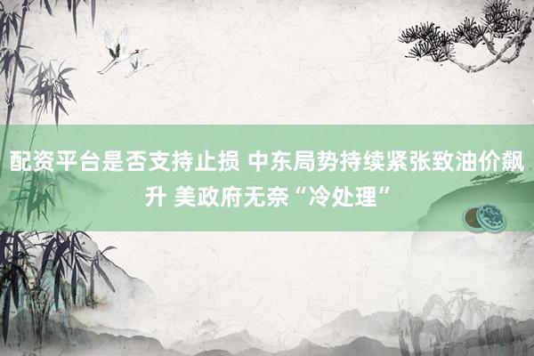配资平台是否支持止损 中东局势持续紧张致油价飙升 美政府无奈“冷处理”