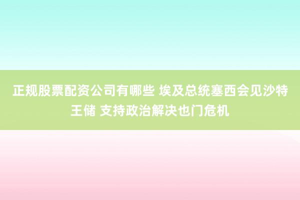正规股票配资公司有哪些 埃及总统塞西会见沙特王储 支持政治解决也门危机