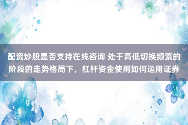 配资炒股是否支持在线咨询 处于高低切换频繁的阶段的走势格局下，杠杆资金使用如何运用证券