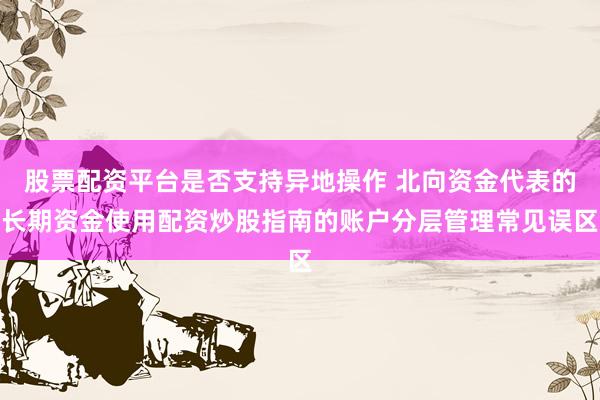 股票配资平台是否支持异地操作 北向资金代表的长期资金使用配资炒股指南的账户分层管理常见误区