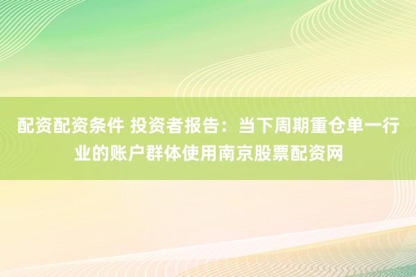 配资配资条件 投资者报告：当下周期重仓单一行业的账户群体使用南京股票配资网