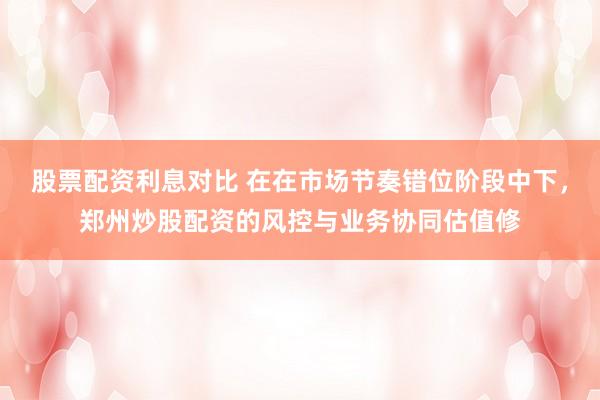 股票配资利息对比 在在市场节奏错位阶段中下，郑州炒股配资的风控与业务协同估值修