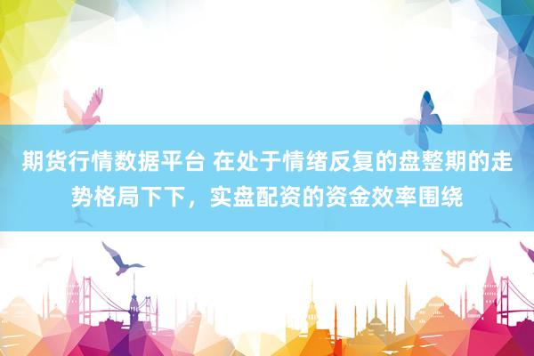 期货行情数据平台 在处于情绪反复的盘整期的走势格局下下，实盘配资的资金效率围绕