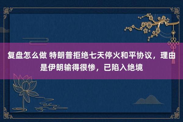 复盘怎么做 特朗普拒绝七天停火和平协议,理由是伊朗输得很惨,已陷入绝境