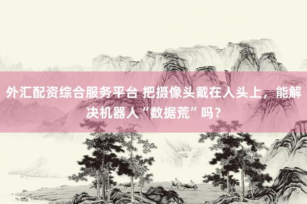 外汇配资综合服务平台 把摄像头戴在人头上，能解决机器人“数据荒”吗？