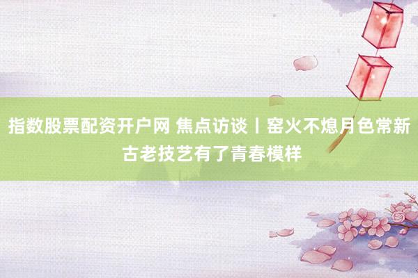 指数股票配资开户网 焦点访谈丨窑火不熄月色常新 古老技艺有了青春模样