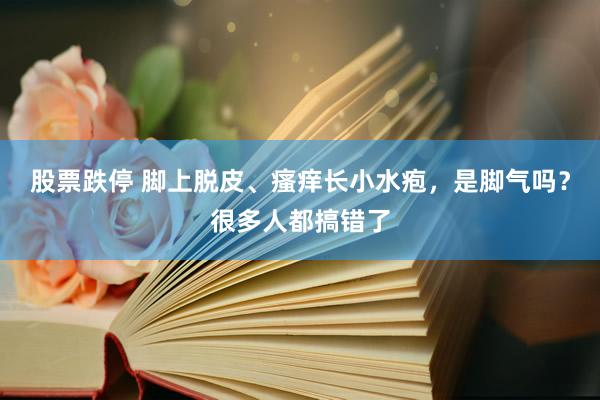 股票跌停 脚上脱皮、瘙痒长小水疱，是脚气吗？很多人都搞错了