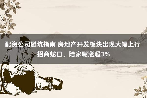 配资公司避坑指南 房地产开发板块出现大幅上行 招商蛇口、陆家嘴涨超3%