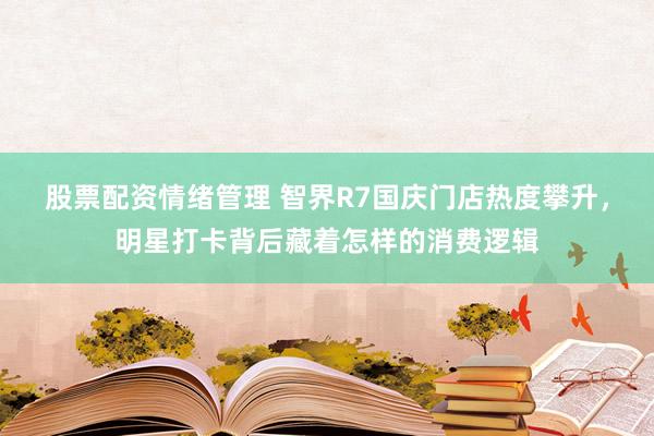 股票配资情绪管理 智界R7国庆门店热度攀升，明星打卡背后藏着怎样的消费逻辑