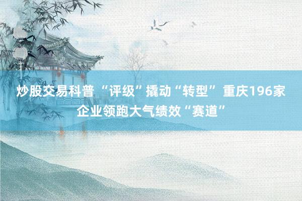 炒股交易科普 “评级”撬动“转型” 重庆196家企业领跑大气绩效“赛道”